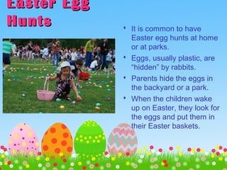Easter EggEaster Egg
HuntsHunts  It is common to have
Easter egg hunts at home
or at parks.
 Eggs, usually plastic, are
“hidden” by rabbits.
 Parents hide the eggs in
the backyard or a park.
 When the children wake
up on Easter, they look for
the eggs and put them in
their Easter baskets.
 
