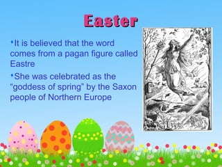 EasterEaster
It is believed that the word
comes from a pagan figure called
Eastre
She was celebrated as the
“goddess of spring” by the Saxon
people of Northern Europe
 