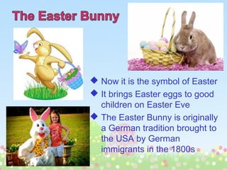  Now it is the symbol of Easter
 It brings Easter eggs to good
children on Easter Eve
 The Easter Bunny is originally
a German tradition brought to
the USA by German
immigrants in the 1800s
 