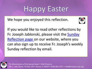 We hope you enjoyed this reflection.

If you would like to read other reflections by
Fr. Joseph Jablonski, please visit the Sunday
Reflection page on our website, where you
can also sign up to receive Fr. Joseph’s weekly
Sunday reflection by email.


The Missionaries of the Sacred Heart  USA Province
305 S. Lake Street, PO Box 270  Aurora, IL 60507 (630) 892-2371  info@misacor-usa.org
 