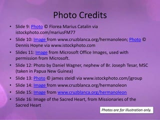 Photo Credits
• Slide 9: Photo © Florea Marius Catalin via
  istockphoto.com/mariusFM77
• Slide 10: Image from www.cruzblanca.org/hermanoleon; Photo ©
  Dennis Hoyne via www.istockphoto.com
• Slides 11: Image from Microsoft Office Images, used with
  permission from Microsoft.
• Slide 12: Photo by Daniel Wagner, nephew of Br. Joseph Tesar, MSC
  (taken in Papua New Guinea)
• Slide 13: Photo © james steidl via www.istockphoto.com/jgroup
• Slide 14: Image from www.cruzblanca.org/hermanoleon
• Slide 15: Image from www.cruzblanca.org/hermanoleon
• Slide 16: Image of the Sacred Heart, from Missionaries of the
  Sacred Heart
                                            Photos are for illustration only.
 