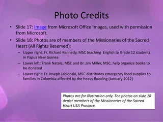 Photo Credits
• Slide 17: Image from Microsoft Office Images, used with permission
  from Microsoft.
• Slide 18: Photos are of members of the Missionaries of the Sacred
  Heart (All Rights Reserved):
   – Upper right: Fr. Richard Kennedy, MSC teaching English to Grade 12 students
     in Papua New Guinea
   – Lower left: Frank Natale, MSC and Br. Jim Miller, MSC, help organize books to
     be donated
   – Lower right: Fr. Joseph Jablonski, MSC distributes emergency food supplies to
     families in Colombia affected by the heavy flooding (January 2012)



                             Photos are for illustration only. The photos on slide 18
                             depict members of the Missionaries of the Sacred
                             Heart USA Province.
 