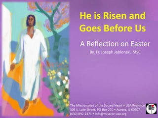 He is Risen and
      Goes Before Us
      A Reflection on Easter
             By. Fr. Joseph Jablonski, MSC




The Missionaries of the Sacred Heart  USA Province
305 S. Lake Street, PO Box 270  Aurora, IL 60507
(630) 892-2371  info@misacor-usa.org
 