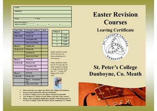 NAME:

ADDRESS:



Mobile: ____________________ E-Mail: ________________________________________
                                                                                     Easter Revision
FEE ENCLOSED: €__________
Subjects selected: 1._____________ 2. ___________ 3._____________ 4. ____________       Courses
Class Times
Block 1
                  Leaving Certificate
                  Biology(H)
                                         Tick
                                                        Subjects                      Leaving Certificate
                                                             1         €145
9.00-10.30        Maths (H)
                                                             2         €250
                  Geography (H)
                                                             3         €370
                  Supervised Study
                                                             4         €430
Block 2           English (H)

10.40-12.10       Maths (H)

                  Spanish( H)                        Study facilities availa-
                                                     ble for free for stu-
                  Supervised Study                   dents attending revi-
                                                     sion classes
Block 3           Maths (0)

12.20-1.50        Business (H)                       Study facilities availa-
                                                     ble for €15 per day for
                  Chemistry (H)

                  Supervised Study
                                                     other students wishing
                                                     to study between Mon-
                                                     day 25th – Friday 29th
                                                                                     St. Peter’s College
Block 4
2.20-3.50
                  Ìrish (H)

                  Physics (H)
                                                     March 2013 9.00 –
                                                     4.00                           Dunboyne, Co. Meath
                  Home Economics
                  (H)
                  Supervised Study


             Please tick only one subject per block. (H)= Higher (O) Ordinary.
             Fees are non-transferable and non-refundable.
             St. Peter’s College reserves the right to amend the timetable.
                                                                                                      Leaving
             1 hr 30 mins (i.e.1 block) of each subject each day( 5 day course).         Subjects   Certificate
             Please return completed application, together with full payment to:            1         €145
              St. Peter’s College, Easter Revision Courses, Dunboyne, Co. Meath              2         €250
                                                                                             3         €370
                                                                                             4         €430
 
