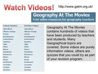 http://www.gatm.org.uk/ Geography At The Movies contains hundreds of videos that have been produced by teachers and students. Many Geographical topics are covered. Some videos are purely information videos, others are quizzes that you could try as part of your revision program. 