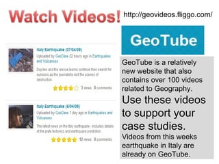 GeoTube is a relatively new website that also contains over 100 videos related to Geography.  Use these videos to support your case studies. Videos from this weeks earthquake in Italy are already on GeoTube. http://geovideos.fliggo.com/ 
