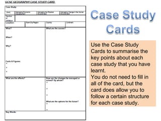 Use the Case Study Cards to summarise the key points about each case study that you have learnt. You do not need to fill in all of the card, but the card does allow you to follow a certain structure for each case study. 