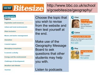 Choose the topic that you wish to revise from the website and then test yourself at the end. Make use of the Geography Message Board to ask questions that other students may help you with. Listen to podcasts http://www.bbc.co.uk/schools/gcsebitesize/geography/ 