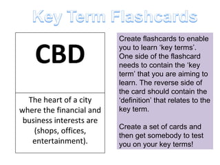 Create flashcards to enable you to learn ‘key terms’. One side of the flashcard needs to contain the ‘key term’ that you are aiming to learn. The reverse side of the card should contain the ‘definition’ that relates to the key term. Create a set of cards and then get somebody to test you on your key terms! CBD The heart of a city where the financial and business interests are (shops, offices, entertainment). 
