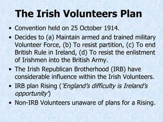 The Irish Volunteers Plan   Convention held on 25 October 1914. Decides to (a) Maintain armed and trained military Volunteer Force, (b) To resist partition, (c) To end British Rule in Ireland, (d) To resist the enlistment of Irishmen into the British Army. The Irish Republican Brotherhood (IRB) have considerable influence within the Irish Volunteers. IRB plan Rising ( ‘England’s difficulty is Ireland’s opportunity’ ) Non-IRB Volunteers unaware of plans for a Rising. 
