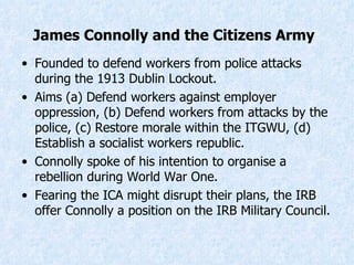 Founded to defend workers from police attacks during the 1913 Dublin Lockout. Aims (a) Defend workers against employer oppression, (b) Defend workers from attacks by the police, (c) Restore morale within the ITGWU, (d) Establish a socialist workers republic. Connolly spoke of his intention to organise a rebellion during World War One. Fearing the ICA might disrupt their plans, the IRB offer Connolly a position on the IRB Military Council. James Connolly and the Citizens Army   
