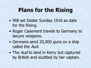 IRB set Easter Sunday 1916 as date for the Rising. Roger Casement travels to Germany to secure weapons. Germans send 20,000 guns on a ship called the  Aud . The  Aud  to land in Kerry but captured by British and scuttled by her captain. Plans for the Rising 