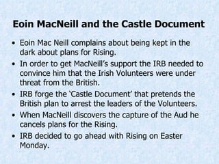 Eoin Mac Neill complains about being kept in the dark about plans for Rising. In order to get MacNeill’s support the IRB needed to convince him that the Irish Volunteers were under threat from the British. IRB forge the ‘Castle Document’ that pretends the British plan to arrest the leaders of the Volunteers. When MacNeill discovers the capture of the Aud he cancels plans for the Rising. IRB decided to go ahead with Rising on Easter Monday. Eoin MacNeill and the Castle Document 