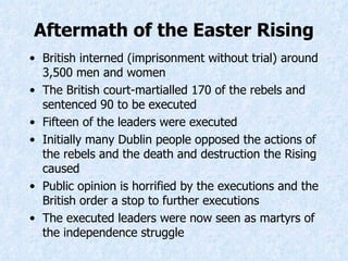 Aftermath of the Easter Rising British interned (imprisonment without trial) around 3,500 men and women The British court-martialled 170 of the rebels and sentenced 90 to be executed Fifteen of the leaders were executed Initially many Dublin people opposed the actions of the rebels and the death and destruction the Rising caused Public opinion is horrified by the executions and the British order a stop to further executions The executed leaders were now seen as martyrs of the independence struggle 