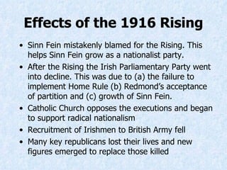 Effects of the 1916 Rising Sinn Fein mistakenly blamed for the Rising. This helps Sinn Fein grow as a nationalist party. After the Rising the Irish Parliamentary Party went into decline. This was due to (a) the failure to implement Home Rule (b) Redmond’s acceptance of partition and (c) growth of Sinn Fein. Catholic Church opposes the executions and began to support radical nationalism Recruitment of Irishmen to British Army fell Many key republicans lost their lives and new figures emerged to replace those killed 