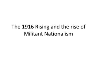The 1916 Rising and the rise of
Militant Nationalism
 