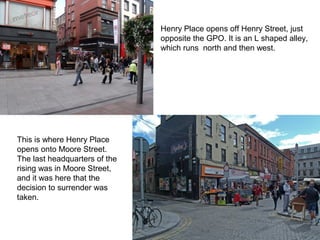Henry Place opens off Henry Street, just
opposite the GPO. It is an L shaped alley,
which runs north and then west.
This is where Henry Place
opens onto Moore Street.
The last headquarters of the
rising was in Moore Street,
and it was here that the
decision to surrender was
taken.
 