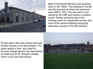Most of Richmond Barracks was knocked
down in the 1920s. The building on the left
was the gymnasium where the prisoners
were held in 1916. The near part is now
owned by the HSE and houses a medical
centre. Farther along the rest of the
building is part of a secondary school, with
most of the school buildings occupying
what was a square in the old barracks.
On the right is the view across what was
another square in the old barracks. The
green space in front was used for
housing. Keogh Square was demolished
to make way for St. Michael’s Estate,
which in turn was demolished.
 