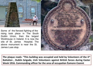 Some of the fiercest fighting of the
rising took place in The South
Dublin Union, then the largest
Workhouse in Ireland. It is now the
site of St. James Hospital. The
above monument is near the St.
James Luas stop.
The plaque reads: “This building was occupied and held by Volunteers of the 4th
Battalion , Dublin brigade, Irish Volunteers against British forces during Easter
Week 1916. Commanding officer for the area of occupation Éamonn Ceannt
 