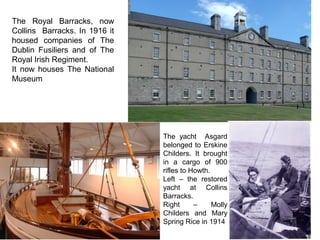 The Royal Barracks, now
Collins Barracks. In 1916 it
housed companies of The
Dublin Fusiliers and of The
Royal Irish Regiment.
It now houses The National
Museum
The yacht Asgard
belonged to Erskine
Childers. It brought
in a cargo of 900
rifles to Howth.
Left – the restored
yacht at Collins
Barracks.
Right – Molly
Childers and Mary
Spring Rice in 1914
 