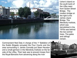 Usher’s Island on
the south bank of
the Liffey seen
from Queen Street
Bridge. The
modern bridge on
the right is the
James Joyce
Bridge. The
Mendicity Institute,
which was
demolished in the
1970s was behind
the two central
trees. The gates
and railings
remain.
Commandant Ned Daly in charge of the 1st
Battalion of
the Dublin Brigade occupied the Four Courts and the
area surrounding it. James Connolly put Sean Heuston
and a small garrison in the Mendicity Institute on the far
side of the Liffey. Their task was to prevent troops from
the Royal Barracks from advancing along the river
 