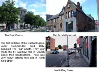 The first battalion of the Dublin Brigade,
under Commandant Ned Daly,
occupied The Four Courts. They later
made the Fr. Matthew Hall in Church
Street their headquarters. There was
very heavy fighting here and in North
King Street
The Four Courts The Fr. Matthew Hall
North King Street
 