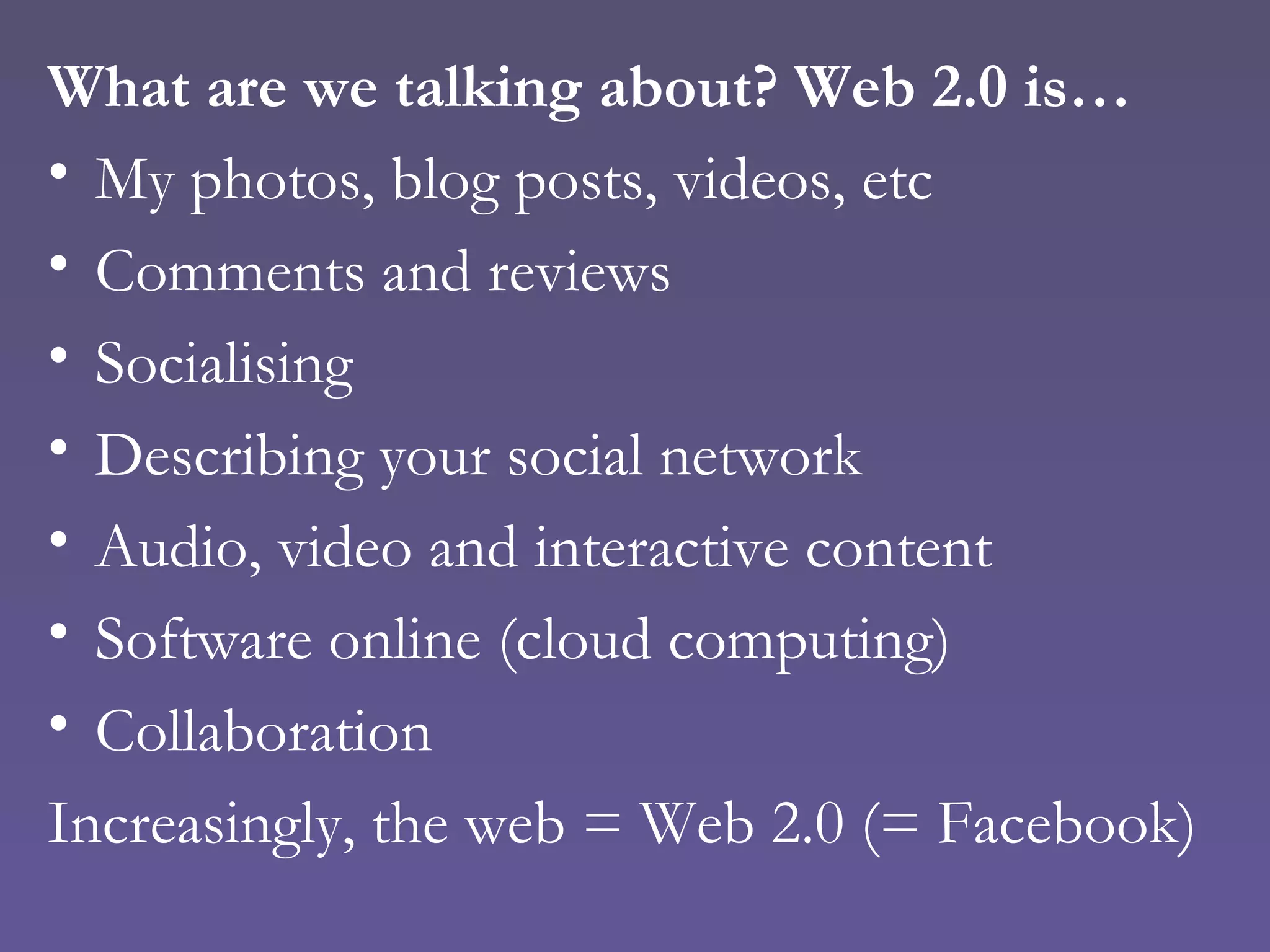 What are we talking about? Web 2.0 is… My photos, blog posts, videos, etc Comments and reviews Socialising Describing your social network Audio, video and interactive content Software online (cloud computing) Collaboration Increasingly, the web = Web 2.0 (= Facebook) 