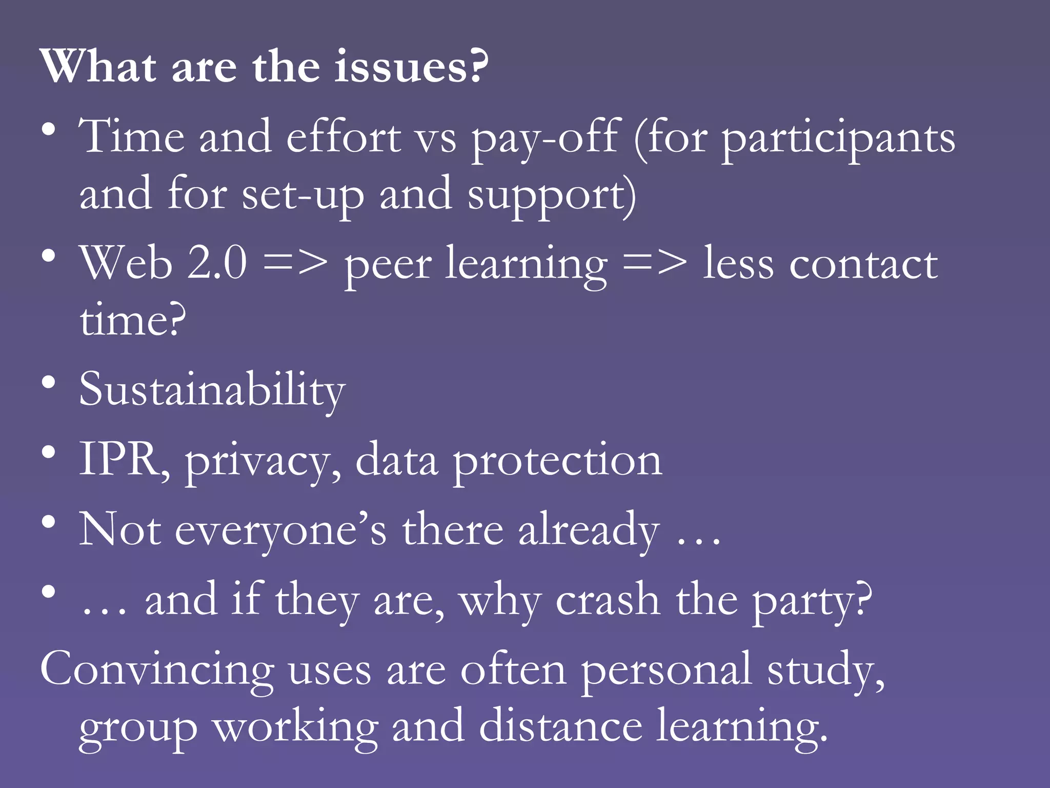 What are the issues? Time and effort vs pay-off (for participants and for set-up and support) Web 2.0 => peer learning => less contact time? Sustainability IPR, privacy, data protection Not everyone’s there already … …  and if they are, why crash the party? Convincing uses are often personal study, group working and distance learning. 