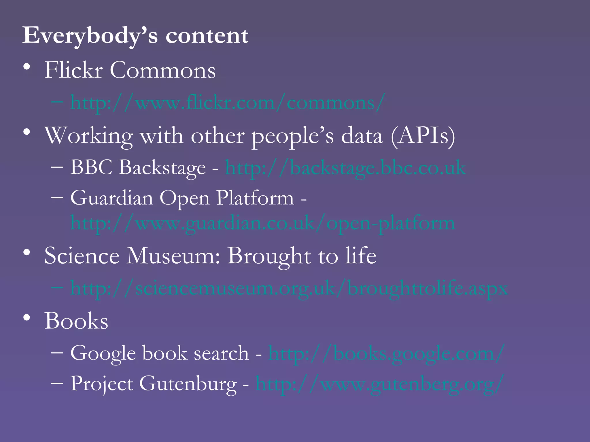 Everybody’s content Flickr Commons http://www.flickr.com/commons/ Working with other people’s data (APIs) BBC Backstage -  http://backstage.bbc.co.uk Guardian Open Platform -  http://www.guardian.co.uk/open-platform Science Museum: Brought to life http://sciencemuseum.org.uk/broughttolife.aspx Books Google book search -  http://books.google.com/ Project Gutenburg -  http:// www.gutenberg.org/ 