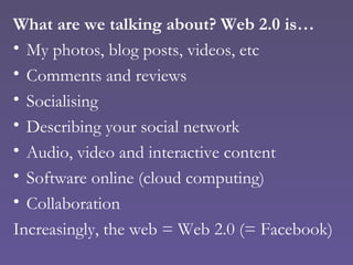 What are we talking about? Web 2.0 is… My photos, blog posts, videos, etc Comments and reviews Socialising Describing your social network Audio, video and interactive content Software online (cloud computing) Collaboration Increasingly, the web = Web 2.0 (= Facebook) 