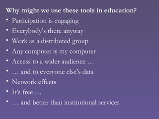 Why might we use these tools in education? Participation is engaging Everybody’s there anyway Work as a distributed group Any computer is my computer Access to a wider audience … …  and to everyone else’s data Network effects It’s free … …  and better than institutional services 