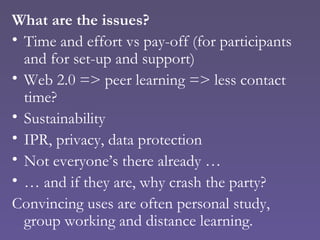 What are the issues? Time and effort vs pay-off (for participants and for set-up and support) Web 2.0 => peer learning => less contact time? Sustainability IPR, privacy, data protection Not everyone’s there already … …  and if they are, why crash the party? Convincing uses are often personal study, group working and distance learning. 