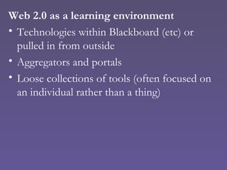 Web 2.0 as a learning environment Technologies within Blackboard (etc) or pulled in from outside Aggregators and portals Loose collections of tools (often focused on an individual rather than a thing) 