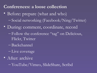 Conferences: a loose collection Before: prepare (what and who) Social networking (Facebook/Ning/Twitter) During: comment, coordinate, record Follow the conference “tag” on Delicious, Flickr, Twitter Backchannel Live coverage After: archive YouTube/Vimeo, SlideShare, Scribd 