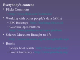 Everybody’s content Flickr Commons http://www.flickr.com/commons/ Working with other people’s data (APIs) BBC Backstage -  http://backstage.bbc.co.uk Guardian Open Platform -  http://www.guardian.co.uk/open-platform Science Museum: Brought to life http://sciencemuseum.org.uk/broughttolife.aspx Books Google book search -  http://books.google.com/ Project Gutenburg -  http:// www.gutenberg.org/ 