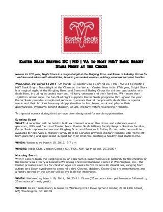 Easter Seals Serving DC | MD | VA to Host M&T Bank Bright
Stars Night at the Circus
Now in its 17th year, Bright Stars is a magical night at the Ringling Bros. and Barnum & Bailey Circus for
children and adults with disabilities, including wounded warriors, military, veterans and their families.
Washington, DC, March 14, 2014 - On March 19, Easter Seals Serving DC | MD | VA will be hosting
M&T Bank Bright Stars Night at the Circus at the Verizon Center. Now in its 17th year, Bright Stars
is a magical night at the Ringling Bros. and Barnum & Bailey Circus for children and adults with
disabilities, including wounded warriors, military, veterans and their families. With more than
10,000 in attendance, the fun-filled night supports Easter Seals programs throughout the year.
Easter Seals provides exceptional services to ensure that all people with disabilities or special
needs and their families have equal opportunities to live, learn, work and play in their
communities. Programs benefit children, adults, military, veterans and their families.
Two special events during the day have been designated for media opportunities:
Evening Event
WHAT: A reception will be held to build excitement around the circus and celebrate event
sponsors, VIPs and friends of Easter Seals. Easter Seals Military Family Respite Services families,
Easter Seals representatives and Ringling Bros. and Barnum & Bailey Circus performers will be
available for interviews. Military Family Respite Services provides military families with “time off”
from parenting and specialized support for their children, creating a healthy and stable home.
WHEN: Wednesday, March 19, 2013; 5-7 pm
WHERE: Acela Club, Verizon Center, 601 F St., NW, Washington, DC 20004
Morning Event
WHAT: Clowns from the Ringling Bros. and Barnum & Bailey Circus will perform for the children of
the Easter Seals Harry & Jeanette Weinberg Child Development Center in Washington, D.C. The
Center provides services for children ages six weeks to five years with disabilities, ranging from
autism and Down syndrome to cerebral palsy. Clowns, children, Easter Seals representatives and
a family served by the center will be available for interviews.
WHEN: Wednesday, March 19, 2014; 10:30-11:15 am (20 minute clown performance followed by
25 minutes of meet/greet)
WHERE: Easter Seals Harry & Jeanette Weinberg Child Development Center, 2800 13th Street,
NW, Washington, DC 20009
 