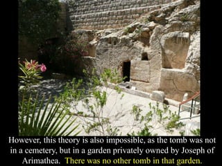 However, this theory is also impossible, as the tomb was not
in a cemetery, but in a garden privately owned by Joseph of
Arimathea. There was no other tomb in that garden.
 