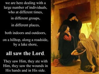 we are here dealing with a
large number of individuals,
who at different times,
in different groups,
in different places,
both indoors and outdoors,
on a hilltop, along a roadside,
by a lake shore,
all saw the Lord.
They saw Him, they ate with
Him, they saw the wounds in
His hands and in His side.
 