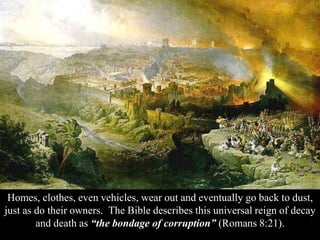 Homes, clothes, even vehicles, wear out and eventually go back to dust,
just as do their owners. The Bible describes this universal reign of decay
and death as “the bondage of corruption” (Romans 8:21).
 
