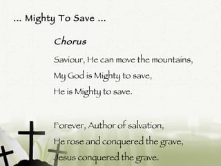 …  Mighty To Save … Chorus Saviour, He can move the mountains, My God is Mighty to save, He is Mighty to save. Forever, Author of salvation, He rose and conquered the grave, Jesus conquered the grave.  