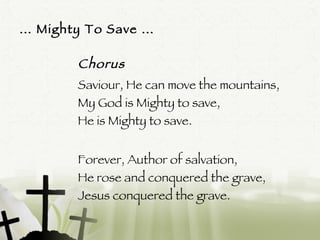 …  Mighty To Save … Chorus Saviour, He can move the mountains, My God is Mighty to save, He is Mighty to save. Forever, Author of salvation, He rose and conquered the grave, Jesus conquered the grave.  