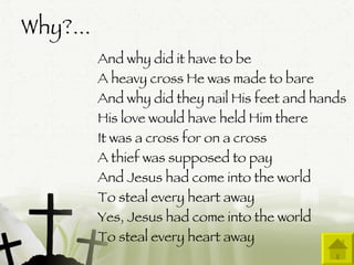 Why?...  And why did it have to be A heavy cross He was made to bare And why did they nail His feet and hands His love would have held Him there It was a cross for on a cross A thief was supposed to pay And Jesus had come into the world To steal every heart away Yes, Jesus had come into the world To steal every heart away  