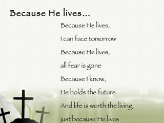 Because He lives… Because He lives,  I can face tomorrow Because He lives,  all fear is gone Because I know,  He holds the future And life is worth the living,  just because He lives 