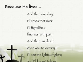 Because He lives… And then one day,  I’ll cross that river I’ll fight life’s  final war with pain And then, as death  gives way to victory I’ll see the lights of glory  and I’ll know He lives 