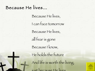 Because He lives… Because He lives,  I can face tomorrow Because He lives,  all fear is gone Because I know,  He holds the future And life is worth the living,  just because He lives 
