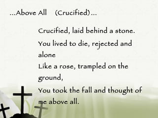 … Above All  (Crucified)… Crucified, laid behind a stone.  You lived to die, rejected and alone Like a rose, trampled on the ground,  You took the fall and thought of me above all. (Repeat)  