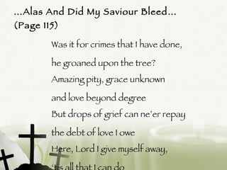 … Alas And Did My Saviour Bleed…  (Page 115)  Was it for crimes that I have done,  he groaned upon the tree?  Amazing pity, grace unknown  and love beyond degree But drops of grief can ne’er repay the debt of love I owe Here, Lord I give myself away,  ‘ tis all that I can do  