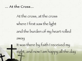 …  At the Cross…  At the cross, at the cross  where I first saw the light  and the burden of my heart rolled away It was there by faith I received my sight, and now I am happy all the day  (Repeat)  