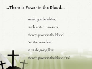 … There is Power in the Blood… Would you be whiter,  much whiter than snow,  there’s power in the blood Sin stains are lost  in its life giving flow,  there’s power in the blood (4x)  