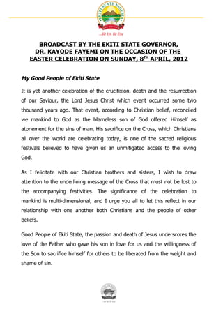 BROADCAST BY THE EKITI STATE GOVERNOR,
     DR. KAYODE FAYEMI ON THE OCCASION OF THE
    EASTER CELEBRATION ON SUNDAY, 8TH APRIL, 2012


My Good People of Ekiti State

It is yet another celebration of the crucifixion, death and the resurrection
of our Saviour, the Lord Jesus Christ which event occurred some two
thousand years ago. That event, according to Christian belief, reconciled
we mankind to God as the blameless son of God offered Himself as
atonement for the sins of man. His sacrifice on the Cross, which Christians
all over the world are celebrating today, is one of the sacred religious
festivals believed to have given us an unmitigated access to the loving
God.

As I felicitate with our Christian brothers and sisters, I wish to draw
attention to the underlining message of the Cross that must not be lost to
the accompanying festivities. The significance of the celebration to
mankind is multi-dimensional; and I urge you all to let this reflect in our
relationship with one another both Christians and the people of other
beliefs.

Good People of Ekiti State, the passion and death of Jesus underscores the
love of the Father who gave his son in love for us and the willingness of
the Son to sacrifice himself for others to be liberated from the weight and
shame of sin.
 